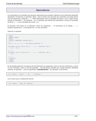 Curso de JavaScript                                                             Lola Cárdenas Luque


                                         Operadores

 Los operadores son símbolos que denotan operaciones que pueden realizarse entre elementos llamados
 operandos. Si tenemos un operador, léase $ (por no poner uno conocido que confunda), que sabe operar
 con dos operandos, entonces a $ b debe entenderse como el resultado de operar a con b según lo que
 indique la operación $. Por ejemplo, + es un operador que admite dos operandos y tal que el resultado
 de hacer a + b es el resultado de sumar a y b.

 El operador más básico es el operador unario de asignación, =. Si escribimos en el código a = b,
 estamos asignando a a el contenido de b en ese momento.

 Veamos un ejemplo:


  <HTML>
  <HEAD></HEAD>
  <BODY>
  <SCRIPT LANGUAGE="JavaScript">
  <!--
  var a = 4, b = 3; /* Variables globales */

  document.write('Valor de a: ' + a + '<BR>Valor de b: '
    + b + '<P>');

  a = b;
  document.write('Valor de a: ' + a + '<BR>Valor de b: '
    + b);

  //-->
  </SCRIPT>
  </BODY>
  </HTML>


 En el ejemplo podemos ver algunos de los elementos ya explicados, como el uso de comentarios, y otros
 no tan conocidos, como el uso del operador + de esta forma. Resulta que cuando estamos utilizando
 cadenas, el operador + tiene el significado "concatenación". Por ejemplo, si escribimos


  var cadena = "Suma" + " de " + "cadenas";


 es lo mismo que si hubiéramos escrito


  var cadena = "Suma de cadenas";




http://rinconprog.metropoli2000.com                                                             - 13 -
 