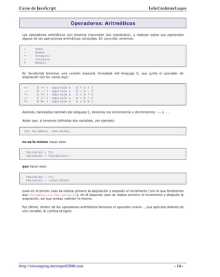 Curso de JavaScript                                                              Lola Cárdenas Luque


                                    Operadores: Aritméticos

 Los operadores aritméticos son binarios (necesitan dos operandos), y realizan sobre sus operandos
 alguna de las operaciones aritméticas conocidas. En concreto, tenemos:


  +        Suma
  -        Resta
  *        Producto
  /        Cociente
  %        Módulo


 En JavaScript tenemos una versión especial, heredada del lenguaje C, que junta el operador de
 asignación con los vistos aquí:


  +=        b   +=   3   equivale   a   b   =   b   +   3
  -=        b   -=   3   equivale   a   b   =   b   -   3
  *=        b   *=   3   equivale   a   b   =   b   *   3
  /=        b   /=   3   equivale   a   b   =   b   /   3
  %=        b   %=   3   equivale   a   b   =   b   %   3


 Además, heredados también del lenguaje C, tenemos los incrementos y decrementos: ++ y --.

 Notar que, si tenemos definidas dos variables, por ejemplo:


  var Variable1, Variable2;


 no es lo mismo hacer esto:


      Variable2 = 20;
      Variable1 = Variable2++;


 que hacer esto:


      Variable2 = 20;
      Variable1 = ++Variable2;


 pues en el primer caso se realiza primero la asignación y después el incremento (con lo que tendremos
 que Variable1=20, Variable2=21); en el segundo caso se realiza primero el incremento y después la
 asignación, así que ambas valdrían lo mismo.

 Por último, dentro de los operadores aritméticos tenemos el operador unario -, que aplicado delante de
 una variable, le cambia el signo.




http://rinconprog.metropoli2000.com                                                              - 14 -
 