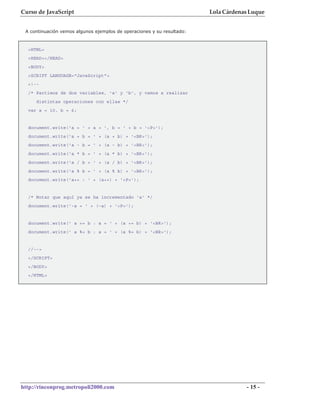 Curso de JavaScript                                                     Lola Cárdenas Luque


 A continuación vemos algunos ejemplos de operaciones y su resultado:



  <HTML>
  <HEAD></HEAD>
  <BODY>
  <SCRIPT LANGUAGE="JavaScript">
  <!--
  /* Partimos de dos variables, 'a' y 'b', y vamos a realizar
     distintas operaciones con ellas */
  var a = 10, b = 6;


  document.write('a = ' + a + ', b = ' + b + '<P>');
  document.write('a + b = ' + (a + b) + '<BR>');
  document.write('a - b = ' + (a - b) + '<BR>');
  document.write('a * b = ' + (a * b) + '<BR>');
  document.write('a / b = ' + (a / b) + '<BR>');
  document.write('a % b = ' + (a % b) + '<BR>');
  document.write('a++ : ' + (a++) + '<P>');


  /* Notar que aquí ya se ha incrementado 'a' */
  document.write('-a = ' + (-a) + '<P>');


  document.write(' a += b : a = ' + (a += b) + '<BR>');
  document.write(' a %= b : a = ' + (a %= b) + '<BR>');


  //-->
  </SCRIPT>
  </BODY>
  </HTML>




http://rinconprog.metropoli2000.com                                                 - 15 -
 