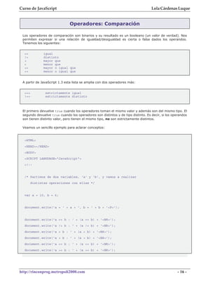 Curso de JavaScript                                                               Lola Cárdenas Luque


                              Operadores: Comparación

 Los operadores de comparación son binarios y su resultado es un booleano (un valor de verdad). Nos
 permiten expresar si una relación de igualdad/desigualdad es cierta o falsa dados los operandos.
 Tenemos los siguientes:


  ==           igual
  !=           distinto
  >            mayor que
  <            menor que
  >=           mayor o igual que
  <=           menor o igual que


 A partir de JavaScript 1.3 esta lista se amplia con dos operadores más:


  ===           estrictamente igual
  !==           estrictamente distinto



 El primero devuelve true cuando los operadores toman el mismo valor y además son del mismo tipo. El
 segundo devuelve true cuando los operadores son distintos y de tipo distinto. Es decir, si los operandos
 son tienen distinto valor, pero tienen el mismo tipo, no son estrictamente distintos.

 Veamos un sencillo ejemplo para aclarar conceptos:


  <HTML>
  <HEAD></HEAD>
  <BODY>
  <SCRIPT LANGUAGE="JavaScript">
  <!--


  /* Partimos de dos variables, 'a' y 'b', y vamos a realizar
        distintas operaciones con ellas */


  var a = 10, b = 6;


  document.write('a = ' + a + ', b = ' + b + '<P>');


  document.write('a == b : ' + (a == b) + '<BR>');
  document.write('a != b : ' + (a != b) + '<BR>');
  document.write('a < b : ' + (a < b) + '<BR>');
  document.write('a > b : ' + (a > b) + '<BR>');
  document.write('a <= b : ' + (a <= b) + '<BR>');
  document.write('a >= b : ' + (a >= b) + '<BR>');




http://rinconprog.metropoli2000.com                                                                - 16 -
 