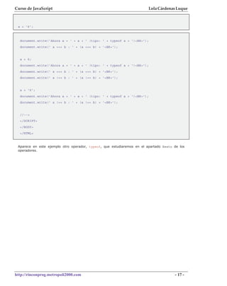 Curso de JavaScript                                                     Lola Cárdenas Luque



 a = '6';



  document.write('Ahora a = ' + a + ' (tipo: ' + typeof a + ')<BR>');
  document.write(' a === b : ' + (a === b) + '<BR>');


  a = 6;
  document.write('Ahora a = ' + a + ' (tipo: ' + typeof a + ')<BR>');
  document.write(' a === b : ' + (a === b) + '<BR>');
  document.write(' a !== b : ' + (a !== b) + '<BR>');


  a = '6';
  document.write('Ahora a = ' + a + ' (tipo: ' + typeof a + ')<BR>');
  document.write(' a !== b : ' + (a !== b) + '<BR>');


  //-->
  </SCRIPT>
  </BODY>
  </HTML>



 Aparece en este ejemplo otro operador, typeof, que estudiaremos en el apartado Resto de los
 operadores.




http://rinconprog.metropoli2000.com                                                   - 17 -
 