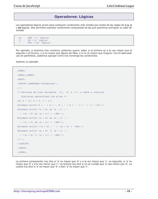 Curso de JavaScript                                                                Lola Cárdenas Luque


                                   Operadores: Lógicos

 Los operadores lógicos sirven para componer condiciones más simples por medio de las reglas de la y, o
 y no lógicas. Nos permiten expresar condiciones compuestas de las que queremos averiguar su valor de
 verdad.


   &&        AND ('y' lógica)
   ||        OR ('o' lógica)
   !         NOT ('no' lógica)


 Por ejemplo, si tenemos tres números, podemos querer saber si el primero es a la vez mayor que el
 segundo y el tercero, o si es mayor que alguno de ellos, o si no es mayor que ninguno. Con el adecuado
 uso de paréntesis, podemos agrupar como nos convenga las condiciones.

 Veamos un ejemplo:



  <HTML>
  <HEAD></HEAD>
  <BODY>
  <SCRIPT LANGUAGE="JavaScript">
  <!--
  /* Partimos de tres variables, 'a', 'b' y 'c', y vamos a realizar
        distintas operaciones con ellas */
  var a = 10, b = 6, c = 11;
  document.write('a = ' + a + ', b = ' + b + ', c = ' + c + '<P>');
  document.write('(a > b) && (a > c) : '
    + ((a > b) && (a > c)) + '<BR>');
  document.write('(a > b) && (a < c) : '
    + ((a > b) && (a < c)) + '<BR>');
  document.write('!(a < b) : ' + !(a < b) + '<BR>');
  document.write('(a > b) || (a > c) : '
    + ((a > b) || (a > c)) + '<BR>');
  //-->
  </SCRIPT>
  </BODY>
  </HTML>



 La primera comparación nos dice si 'a' es mayor que 'b' y a la vez mayor que 'c'. La segunda, si 'a' es
 mayor que 'b' y a la vez menor que 'c'. La tercera nos dice si no se cumple que 'a' sea menor que 'b'. La
 cuarta nos dice si 'a' es mayor que 'b' o bien 'a' es mayor que 'c'.




http://rinconprog.metropoli2000.com                                                                 - 18 -
 