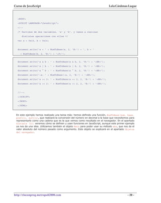 Curso de JavaScript                                                          Lola Cárdenas Luque



  <BODY>
  <SCRIPT LANGUAGE="JavaScript">
  <!--
  /* Partimos de dos variables, 'a' y 'b', y vamos a realizar
     distintas operaciones con ellas */
  var a = 0x10, b = 0x14;


  document.write('a = ' + NumToBase(a, 2, 'B:') + ', b = '
    + NumToBase(b, 2, 'B:') + '<P>');


  document.write('a & b : ' + NumToBase(a & b, 2, 'B:') + '<BR>');
  document.write('a | b : ' + NumToBase(a | b, 2, 'B:') + '<BR>');
  document.write('a ^ b : ' + NumToBase(a ^ b, 2, 'B:') + '<BR>');
  document.write('~a: ' + NumToBase(~a, 2, 'B:') + '<BR>');
  document.write('a << 2: ' + NumToBase(a << 2, 2, 'B:') + '<BR>');
  document.write('a >> 2: ' + NumToBase(a >> 2, 2, 'B:') + '<BR>');


  //-->
  </SCRIPT>
  </BODY>
  </HTML>



 En este ejemplo hemos realizado una tarea más: hemos definido una función, NumToBase(num, base,
 prefijo, sufijo), que realizará la conversión del número en decimal a la base que necesitemos para
 representarlo como una cadena que es la que vemos como resultado en el navegador. En el apartado
 Sintaxis (II) veremos cómo se definen y usan funciones en JavaScript, aunque este primer ejemplo
 ya nos da una idea. Utilizamos también el objeto Math para poder usar su método abs, que nos da el
 valor absoluto del número pasado como argumento. Este objeto se explicará en el apartado Objetos
 del navegador.




http://rinconprog.metropoli2000.com                                                          - 20 -
 