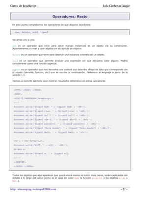 Curso de JavaScript                                                              Lola Cárdenas Luque


                                    Operadores: Resto

 En este punto completamos los operadores de que dispone JavaScript:


   new, delete, void, typeof


 Vayamos uno a uno.

 new es un operador que sirve para crear nuevas instancias de un objeto vía su constructor.
 Aprenderemos a crear y usar objetos en el capítulo de objetos.

 delete es un operador que sirve para destruir una instancia concreta de un objeto.

 void es un operador que permite evaluar una expresión sin que devuelva valor alguno. Podría
 considerarse como una función especial.

 typeof es un operador que nos devuelve una cadena que describe el tipo de dato que corresponde con
 el objeto (variable, función, etc) que se escribe a continuación. Pertenece al lenguaje a partir de la
 versión 1.1.

 Vemos un sencillo ejemplo para mostrar resultados obtenidos con estos operadores:


  <HTML> <HEAD> </HEAD>
  <BODY>
  <SCRIPT LANGUAGE="JavaScript">
  <!--
  document.write('typeof NaN: ' + (typeof NaN) + '<BR>');
  document.write('typeof true: ' + (typeof true) + '<BR>');
  document.write('typeof null: ' + (typeof null) + '<BR>');
  document.write('typeof 45e-3: ' + (typeof 45e-3) + '<BR>');
  document.write('typeof parseInt: ' + (typeof parseInt) + '<BR>');
  document.write('typeof "Hola mundo": ' + (typeof "Hola mundo") + '<BR>');
  document.write('typeof Math: ' + (typeof Math) + '<P>');


  var a = new Array(1,2);
  document.write('a[0]: ' + a[0] + '<BR>');
  delete a;
  document.write('typeof a: ' + (typeof a));
  //-->
  </SCRIPT>
  </BODY> </HTML>



 Todos los objetos que aquí aparecen que quizá ahora mismo no estén muy claros, serán explicados con
 detalle a lo largo del curso (como es el caso del valor NaN, la función parseInt o los objetos Array y
 Math).


http://rinconprog.metropoli2000.com                                                              - 21 -
 