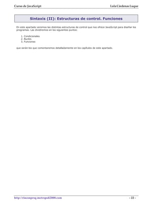 Curso de JavaScript                                                               Lola Cárdenas Luque



            Sintaxis (II): Estructuras de control. Funciones

 En este apartado veremos las distintas estructuras de control que nos ofrece JavaScript para diseñar los
 programas. Las dividiremos en los siguientes puntos:

    1. Condicionales
    2. Bucles
    3. Funciones

 que serán los que comentaremos detalladamente en los capítulos de este apartado.




http://rinconprog.metropoli2000.com                                                                - 22 -
 