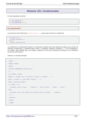 Curso de JavaScript                                                             Lola Cárdenas Luque



                               Sintaxis (II): Condicionales

 En este apartado veremos:


    1. El condicional if
    2. El condicional switch



 El condicional if


 La estructura del condicional Si-Entonces-Si no sigue esta sintaxis en JavaScript:


   if(condicion) {
    codigo necesario }
   else {
    codigo alternativo }


 La condición de comparación puede ser compuesta (usando para ello operadores lógicos que unirán las
 distintas condiciones), y podemos tener varios if anidados. Además, el bloque else no es obligatorio.
 Por último, cabe señalar que si el código a ejecutar es una única sentencia, entonces no es necesario
 encerrarla entre llaves.

 Veamos un sencillo ejemplo:



  <HTML>
  <HEAD></HEAD>
  <BODY>
  <SCRIPT LANGUAGE="JavaScript">
  <!--
  var Nombre, Edad;
  Nombre = prompt('No te conozco, ¿cómo te llamas?', '');
  Edad = prompt('¿Y qué edad tienes?', '');
  Edad = parseInt(Edad);
  if (Edad < 18)
    document.write('Vaya, ' + Nombre +', sólo tienes ' + Edad + ' años');
  else
    document.write('No sabía que fueras mayor de edad, ' + Nombre);
  //-->
  </SCRIPT>
  </BODY>
  </HTML>




http://rinconprog.metropoli2000.com                                                             - 23 -
 