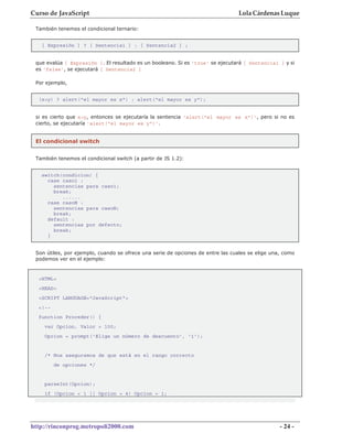 Curso de JavaScript                                                              Lola Cárdenas Luque

 También tenemos el condicional ternario:


   [ Expresión ] ? [ Sentencia1 ] : [ Sentencia2 ] ;


 que evalúa [ Expresión ]. El resultado es un booleano. Si es 'true' se ejecutará [ Sentencia1 ] y si
 es 'false', se ejecutará [ Sentencia2 ]

 Por ejemplo,


  (x>y) ? alert("el mayor es x") : alert("el mayor es y");


 si es cierto que x>y, entonces se ejecutaría la sentencia 'alert("el mayor es x")', pero si no es
 cierto, se ejecutaría 'alert("el mayor es y")'.


 El condicional switch


 También tenemos el condicional switch (a partir de JS 1.2):


   switch(condicion) {
     case caso1 :
       sentencias para caso1;
       break;
          ......
     case casoN :
       sentencias para casoN;
       break;
     default :
       sentencias por defecto;
       break;
     }


 Son útiles, por ejemplo, cuando se ofrece una serie de opciones de entre las cuales se elige una, como
 podemos ver en el ejemplo:


  <HTML>
  <HEAD>
  <SCRIPT LANGUAGE="JavaScript">
  <!--
  function Proceder() {
    var Opcion, Valor = 100;
    Opcion = prompt('Elige un número de descuento', '1');


    /* Nos aseguramos de que está en el rango correcto
         de opciones */


    parseInt(Opcion);
    if (Opcion < 1 || Opcion > 4) Opcion = 1;




http://rinconprog.metropoli2000.com                                                              - 24 -
 