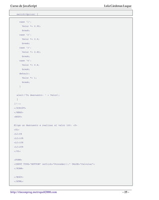 Curso de JavaScript                                              Lola Cárdenas Luque

    switch(Opcion) {


         case '1':
             Valor *= 0.95;
             break;
         case '2':
             Valor *= 0.9;
             break;
         case '3':
             Valor *= 0.85;
             break;
         case '4':
             Valor *= 0.8;
             break;
         default:
             Valor *= 1;
             break;
         }


    alert('Tu descuento: ' + Valor);
    }
  //-->
  </SCRIPT>
  </HEAD>
  <BODY>


  Elige un descuento a realizar al valor 100: <P>
  <OL>
  <LI>5%
  <LI>10%
  <LI>15%
  <LI>20%
  </OL>


  <FORM>
  <INPUT TYPE="BUTTON" onClick="Proceder();" VALUE="Calcular">
  </FORM>


  </BODY>
  </HTML>



http://rinconprog.metropoli2000.com                                          - 25 -
 