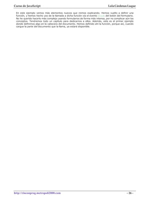 Curso de JavaScript                                                              Lola Cárdenas Luque

 En este ejemplo vemos más elementos nuevos que iremos explicando. Hemos vuelto a definir una
 función, y hemos hecho uso de la llamada a dicha función vía el evento Click del botón del formulario.
 No he querido hacerlo más complejo usando formularios de forma más intensa, por no complicar aún los
 conceptos. Tendremos todo un capítulo para dedicarnos a ellos. Además, este es el primer ejemplo
 donde definimos algo en la cabecera del documento. Hemos definido ahí la función, porque así, cuando
 cargue la parte del documento que la llama, ya estará disponible.




http://rinconprog.metropoli2000.com                                                              - 26 -
 