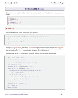 Curso de JavaScript                                                                  Lola Cárdenas Luque



                                     Sintaxis (II): Bucles

 En este apartado estudiamos las distintas construcciones que nos ofrece JavaScript para programar
 bucles:


     1.   El bucle for
     2.   El bucle while
     3.   El bucle do ... while
     4.   El bucle for ... in
     5.   La construcción with



 El bucle for


 Este bucle presenta el mismo aspecto que en el lenguaje C:



  for([Inicialización]; [Condición]; [Expresión de actualización])
    {
          Instrucciones a repetir
    }



 Se ejecuta la inicialización, se evalúa la condición y se actualizan los valores dados en la expresión de
 actualización. Ninguna de las tres expresiones son obligatorias, es decir, perfectamente podríamos
 escribir código como for(;;); (sabiendo que esto es un bucle infinito, claro).

 Para ilustrar el uso de for, recurriremos al ejemplo típico de crear las tablas de multiplicar:



  <HTML> <HEAD></HEAD> <BODY>
  <SCRIPT LANGUAGE="JavaScript"> <!--
    var i, j;        // Índices para recorrer la tabla
    var MaxNumeros = 10;
    document.write("<TABLE BORDER='0'>");
    for(i = 1; i <= MaxNumeros; i++) {
          document.write("<TR><TH>Tabla de multiplicar del "
              + i + "</TH></TR>");
          for(j= 1; j <= 10; j++)
              document.write("<TR><TD>" + i + ' x ' + j + ' = '
                + (i * j) + "</TD></TR>");
          }
    document.write("</TABLE>");
  //--> </SCRIPT>
  </BODY> </HTML>




http://rinconprog.metropoli2000.com                                                                 - 27 -
 