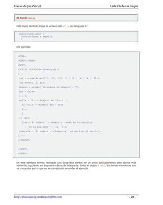 Curso de JavaScript                                                          Lola Cárdenas Luque


 El bucle while


 Este bucle también sigue la sintaxis del while del lenguaje C:


   while(Condición) {
    Instrucciones a repetir
    }


 Por ejemplo:



  <HTML>
  <HEAD></HEAD>
  <BODY>
  <SCRIPT LANGUAGE="JavaScript">
  <!--
   var v = new Array('1', '8', '9', '3', '5', '4', '6', '32');
   var Numero, i, Enc;
   Numero = prompt("Introduce un número:", "");
   Enc = false;
   i = 0;
   while ( (i < v.length) && !Enc )         {
     if (v[i] == Numero) Enc = true;
     i++;
     }
   if (Enc)
     alert('El número ' + Numero + ' está en el vectorn'
          + 'en la posición ' + (i - 1));
   else alert('El número ' + Numero + ' no está en el vector');
  //-->
  </SCRIPT>


  </BODY>
  </HTML>



 En este ejemplo hemos realizado una búsqueda dentro de un array (estudiaremos este objeto más
 adelante) siguiendo un esquema básico de búsqueda. Salvo el objeto Array, los demás elementos son
 ya conocidos por lo que no es complicado entender el ejemplo.




http://rinconprog.metropoli2000.com                                                         - 28 -
 