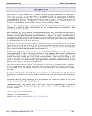 Curso de JavaScript                                                               Lola Cárdenas Luque


                                         Presentación

 Este curso no es ni más ni menos que un "remake" del curso de JavaScript existente en el sitio web El
 Rincón del Programador. He intentado ampliar en la medida de lo posible los puntos que se me quedaron
 cojos, sobre todo con ejemplos, que es lo que muchos de vosotros me habeis pedido. También he
 aprovechado para poner en práctica lo aprendido con hojas de estilo, e intentar llevar a cabo una
 presentación más agradable. Los capítulos han sido segmentados para que no ocupen demasiado por
 fichero html, agrupándose bajo la temática común en la que estaban en la web.

 Aquí no vais a encontrar menos material que en el curso inicial, al contrario: lo he revisado para
 ampliarlo y, si acaso, he reescrito algún párrafo. Así que si teníais suficiente con aquel curso, aquí
 únicamente veréis más ejemplos.

 Este programa y esta versión especial del curso existen porque la web cumple un año desde que vio la
 luz en Metropoli2000. Desde entonces he recibido muchas visitas, muchos mensajes con dudas (que he
 intentado responder en la medida de mis posibilidades y mi tiempo), con ánimos, con sugerencias, y
 como aprecio mucho la respuesta obtenida, quiero agradeceros a todos vosotros que habeis entrado en
 mi página y aprendido con mis cursos, con una versión muy especial del que ha sido el curso estrella de
 la web durante este año: el curso de JavaScript.

 No esperaba ni la acogida del curso ni la buena impresión general causada: ya había muchos cursos de
 JavaScript en la red, así que el hecho de que el mío sea uno de los favoritos me llena de orgullo y de
 ganas de seguir trabajando, pues saber que he conseguido que haya personas que han aprendido
 JavaScript con mi curso hace que valga la pena el esfuerzo :-)

 El Rincón del Programador cumple un año, y en este año he intentado dar a la web cursos que la
 mantengan viva por su interés. También he cambiado en parte la estética, para ayudar a mantener una
 organización más coherente, para vosotros y para mí. En el próximo año me gustaría seguir haciendo
 muchas más cosas: ampliar los cursos, ofrecer nuevos servicios y crear nuevas secciones. Si todo
 marcha bien, habrá un segundo cumpleaños con más regalos y sorpresas porque, de verdad, vuestro
 apoyo es para mí la única motivación para seguir adelante con este sitio que pretendo sea, en muchos
 puntos, vuestro lugar de referencia de programación.

 La ocasión merecía un regalo especial, y por ello no me he limitado a un simple fichero PDF. Aparte del
 programa para navegar por el curso, al que quizá encontréis otras aplicaciones, ofrezco todo el fuente
 del curso: HTML + CSS + JavaScript, para que podais ver (y estudiar) con tranquilidad cómo he hecho
 las cosas.

 Me dejo de presentaciones: me enrollo más que una persiana y no quiero entreteneros más leyendo una
 presentación cuando de lo que tendreis ganas es de empezar el curso, así que aquí acaba la parrafada
 O;-)

 Con cariño, dedico el primer cumpleaños de la web a quienes han colaborado conmigo de una u otra
 manera y, en especial, a todos mis visitantes :-)

 También se lo dedico a mis amigos: María, Juanjo, Salva, Chelo (cómo me han sufrido), a dos de mis
 compañeros de trabajo: Ernesto, Paco (pero qué bueno es reír), a mi hermano Miguel Ángel y, por
 supuesto, a Pedro.

 Muchas gracias por animarme a seguir :-)

 Valencia, 7 de noviembre de 2001.
 Lola Cárdenas Luque, webmaster de El Rincón del Programador.




http://rinconprog.metropoli2000.com                                                                -3-
 