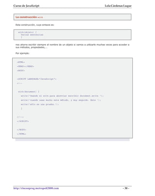 Curso de JavaScript                                                            Lola Cárdenas Luque


 La construcción with


 Esta construcción, cuya sintaxis es:


   with(objeto) {
     Varias sentencias
     }


 nos ahorra escribir siempre el nombre de un objeto si vamos a utilizarlo muchas veces para acceder a
 sus métodos, propiedades,...

 Por ejemplo:



  <HTML>
  <HEAD></HEAD>
  <BODY>


  <SCRIPT LANGUAGE="JavaScript">
  <!--


   with(document) {
     write('Usando el with para abreviar escribir document.write ');
     write('cuando usas mucho este método, y muy seguido. Este ');
     write('sólo es una prueba.');
     }


  //-->
  </SCRIPT>


  </BODY>
  </HTML>




http://rinconprog.metropoli2000.com                                                            - 30 -
 