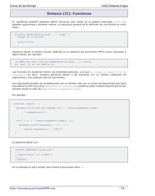 Curso de JavaScript                                                             Lola Cárdenas Luque

                                Sintaxis (II): Funciones

 En JavaScript también podemos definir funciones (por medio de la palabra reservada function),
 pasarles argumentos y devolver valores. La estructura general de la definición de una función es como
 sigue:


   function NombreFuncion(arg1, ..., argN)          {
     Código de la función

        return Valor;
        }


 Podremos llamar a nuestra función (definida en la cabecera del documento HMTL) como respuesta a
 algún evento, por ejemplo:


   <A HREF="doc.htm" onClick="NombreFuncion(arg1,...);">Pulse
   por aquí, si es tan amable</A>


 Las funciones en JavaScript tienen una propiedad particular, y es que no tienen un número fijo de
 argumentos. Es decir, nosotros podremos llamar a las funciones con un número cualquiera de
 argumentos y con cualquier tipo de argumentos.

 Los argumentos pueden ser accedidos bien por su nombre, bien por un vector de argumentos que tiene
 asociada la función (que será NombreFuncion.arguments), y podemos saber cuántos argumentos se han
 entrado viendo el valor de NombreFuncion.arguments.length

 Por ejemplo:


  function Cuenta()      {
       document.write("Me han llamado con " + Cuenta.arguments.length
           + " argumentos<P>");


       for(i = 0; i < Cuenta.arguments.length; i++)
         document.write("Argumento " + i + ": "
           + Cuenta.arguments[i] + "<BR>");
   }



 La podemos llamar con:


   <SCRIPT LANGUAGE="JavaScript">
   <!--
     Cuenta("Hola","a","todos");
   //-->
   </SCRIPT>


 Es un ejemplo un poco simple, pero ilustra lo que quiero decir :).




http://rinconprog.metropoli2000.com                                                             - 31 -
 