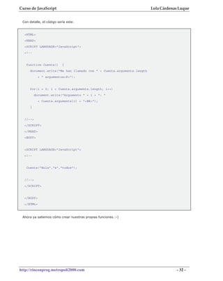 Curso de JavaScript                                                   Lola Cárdenas Luque


 Con detalle, el código sería este:



  <HTML>
  <HEAD>
  <SCRIPT LANGUAGE="JavaScript">
  <!--


   function Cuenta()       {
     document.write("Me han llamado con " + Cuenta.arguments.length
            + " argumentos<P>");


     for(i = 0; i < Cuenta.arguments.length; i++)
          document.write("Argumento " + i + ": "
            + Cuenta.arguments[i] + "<BR>");
     }


  //-->
  </SCRIPT>
  </HEAD>
  <BODY>


  <SCRIPT LANGUAGE="JavaScript">
  <!--


   Cuenta("Hola","a","todos");


  //-->
  </SCRIPT>


  </BODY>
  </HTML>



 Ahora ya sabemos cómo crear nuestras propias funciones :-)




http://rinconprog.metropoli2000.com                                               - 32 -
 