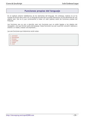 Curso de JavaScript                                                             Lola Cárdenas Luque



                         Funciones propias del lenguaje

 En el capítulo anterior hablábamos de los elementos del lenguaje. Sin embargo, todavía no se ha
 trazado de forma clara cómo con un lenguaje de este tipo se puede interactuar con los elementos de una
 página web. Eso es lo que comenzamos a tratar en este capítulo sobre las funciones propias del
 lenguaje.

 Las funciones que se van a describir aquí son funciones que no están ligadas a los objetos del
 navegador, sino que forman parte del lenguaje. Estas funciones nos van a permitir convertir cadenas a
 enteros o a reales, evaluar una expresión...

 Las seis funciones que trataremos serán estas:


    1.   parseInt
    2.   parseFloat
    3.   escape
    4.   unescape
    5.   isNaN
    6.   eval




http://rinconprog.metropoli2000.com                                                              - 33 -
 