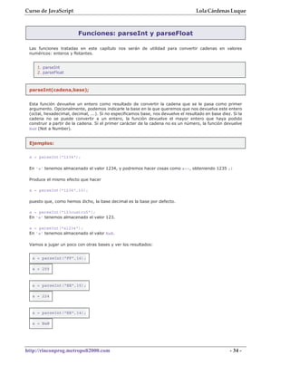 Curso de JavaScript                                                                 Lola Cárdenas Luque



                         Funciones: parseInt y parseFloat

 Las funciones tratadas en este capítulo nos serán de utilidad para convertir cadenas en valores
 numéricos: enteros y flotantes.


     1. parseInt
     2. parseFloat



 parseInt(cadena,base);


 Esta función devuelve un entero como resultado de convertir la cadena que se le pasa como primer
 argumento. Opcionalmente, podemos indicarle la base en la que queremos que nos devuelva este entero
 (octal, hexadecimal, decimal, ...). Si no especificamos base, nos devuelve el resultado en base diez. Si la
 cadena no se puede convertir a un entero, la función devuelve el mayor entero que haya podido
 construir a partir de la cadena. Si el primer carácter de la cadena no es un número, la función devuelve
 NaN (Not a Number).


 Ejemplos:


 a = parseInt("1234");

 En 'a' tenemos almacenado el valor 1234, y podremos hacer cosas como a++, obteniendo 1235 ;)

 Produce el mismo efecto que hacer

 a = parseInt("1234",10);

 puesto que, como hemos dicho, la base decimal es la base por defecto.

 a = parseInt("123cuatro5");
 En 'a' tenemos almacenado el valor 123.

 a = parseInt("a1234");
 En 'a' tenemos almacenado el valor NaN.

 Vamos a jugar un poco con otras bases y ver los resultados:


  a = parseInt("FF",16);

  a = 255



  a = parseInt("EE",15);

  a = 224



  a = parseInt("EE",14);

  a = NaN




http://rinconprog.metropoli2000.com                                                                  - 34 -
 