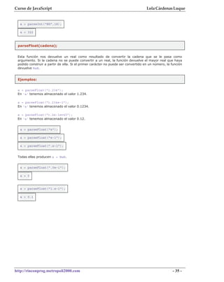 Curso de JavaScript                                                                Lola Cárdenas Luque


  a = parseInt("HG",18);

  a = 322



 parseFloat(cadena);


 Esta función nos devuelve un real como resultado de convertir la cadena que se le pasa como
 argumento. Si la cadena no se puede convertir a un real, la función devuelve el mayor real que haya
 podido construir a partir de ella. Si el primer carácter no puede ser convertido en un número, la función
 devuelve NaN.


 Ejemplos:

 a = parseFloat("1.234");
 En 'a' tenemos almacenado el valor 1.234.

 a = parseFloat("1.234e-1");
 En 'a' tenemos almacenado el valor 0.1234.

 a = parseFloat("1.2e-1er45");
 En 'a' tenemos almacenado el valor 0.12.


  a = parseFloat("e");

  a = parseFloat("e-1");

  a = parseFloat(".e-1");


 Todas ellas producen a = NaN.


  a = parseFloat(".0e-1");

  a = 0



  a = parseFloat("1.e-1");

  a = 0.1




http://rinconprog.metropoli2000.com                                                                 - 35 -
 