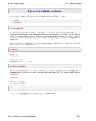 Curso de JavaScript                                                              Lola Cárdenas Luque



                            Funciones: escape, unescape

 Estas funciones nos permiten tratar con cadenas que contienen códigos de escape:


       1. escape
       2. unescape



 escape(cadena);


 Nos devuelve la secuencia de códigos de escape de cada uno de los caracteres de la cadena que le
 pasemos como argumento. Estos códigos serán devueltos con el formato %NN, donde NN es el código de
 escape en hexadecimal del caracter. Hay algunos caracteres que no dan lugar a este código de escape,
 sino que el resultado de escape sobre ellos vuelven a ser ellos. Algunos de estos son (obtenidos por
 inspección):

 Los números (0 a 9). Las letras SIN acentuar (mayúsculas y minúsculas). Los siguientes, encerrados
 entre llaves (es decir, las llaves NO): { / . - _ * }


 Ejemplos:


 escape('$');
 devuelve %24

 escape("a B c_1_%á");
 devuelve a%20B%20c%20_1_%25%E1


 unescape(códigos);


 Nos devuelve la cadena formada por los caracteres cuyo código le especificaremos. Los códigos deben
 ser especificados con el mismo formato con el que escape los proporciona: %NN, donde NN es el código en
 hexadecimal.

 Por ejemplo:

 unescape('a%0D%09b');
 nos devuelve la cadena


   a
              b


 ya que %0D es el código del retorno de carro y %09 el del tabulador.




http://rinconprog.metropoli2000.com                                                               - 36 -
 