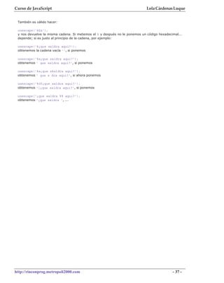Curso de JavaScript                                                         Lola Cárdenas Luque


 También es válido hacer:

 unescape('á$a');
 y nos devuelve la misma cadena. Si metemos el % y después no le ponemos un código hexadecimal...
 depende; si es justo al principio de la cadena, por ejemplo:

 unescape('%¿que saldra aqui?');
 obtenemos la cadena vacía '', si ponemos

 unescape('%a¿que saldra aqui?');
 obtenemos ' que saldra aqui?', si ponemos

 unescape('%a¿que s%aldra aqui?');
 obtenemos ' que s dra aqui?', si ahora ponemos

 unescape('%0f¿que saldra aqui?');
 obtenemos '|¿que saldra aqui?', si ponemos

 unescape('¿que saldra %% aqui?');
 obtenemos '¿que saldra ', ...




http://rinconprog.metropoli2000.com                                                        - 37 -
 