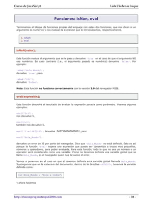 Curso de JavaScript                                                            Lola Cárdenas Luque



                                Funciones: isNan, eval

 Terminamos el bloque de funciones propias del lenguaje con estas dos funciones, que nos dicen si un
 argumento es numérico y nos evalúan la expresión que le introduzcamos, respectivamente.


    1. isNaN
    2. eval



 isNaN(valor);


 Esta función evalua el argumento que se le pasa y devuelve 'true' en el caso de que el argumento NO
 sea numérico. En caso contrario (i.e., el argumento pasado es numérico) devuelve 'false'. Por
 ejemplo:

 isNaN("Hola Mundo");
 devuelve 'true', pero

 isNaN("091");
 devuelve 'false'.

 Nota: Esta función no funciona correctamente con la versión 3.0 del navegador MSIE.


 eval(expresión);


 Esta función devuelve el resultado de evaluar la expresión pasada como parámetro. Veamos algunos
 ejemplos:

 eval("2+3");
 nos devuelve 5,

 eval(2+3);
 también nos devuelve 5,

 eval("1.e-1*87/16"); devuelve .5437500000000001, pero

 eval("Hola_Mundo");

 devuelve un error de JS por parte del navegador. Dice que 'Hola_Mundo' no está definido. Esto es así
 porque la función 'eval' espera una expresión que puede ser convertida a trozos más pequeños,
 números y operadores, para poder evaluarla. Para esta función, todo lo que no sea un número o un
 operador será considerado como una variable. Como no tenemos definida una variable global que se
 llame Hola_Mundo, es el navegador quien nos devuelve el error.

 Vamos a ponernos en el caso en que sí tenemos definida esta variable global llamada Hola_Mundo.
 Supongamos que en la cabecera del documento, dentro de la directiva <SCRIPT>, tenemos la variable
 definida como:


  var Hola_Mundo = "Hola a todos";


 y ahora hacemos




http://rinconprog.metropoli2000.com                                                            - 38 -
 