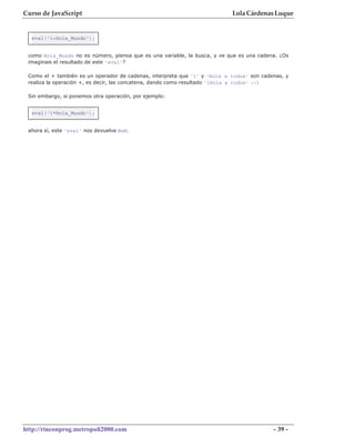 Curso de JavaScript                                                        Lola Cárdenas Luque


  eval('1+Hola_Mundo');


 como Hola_Mundo no es número, piensa que es una variable, la busca, y ve que es una cadena. ¿Os
 imaginais el resultado de este 'eval'?

 Como el + también es un operador de cadenas, interpreta que '1' y 'Hola a todos' son cadenas, y
 realiza la operación +, es decir, las concatena, dando como resultado '1Hola a todos' :-)

 Sin embargo, si ponemos otra operación, por ejemplo:


  eval('1*Hola_Mundo');


 ahora sí, este 'eval' nos devuelve NaN.




http://rinconprog.metropoli2000.com                                                       - 39 -
 