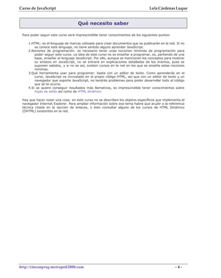 Curso de JavaScript                                                              Lola Cárdenas Luque


                                    Qué necesito saber

 Para poder seguir este curso será imprescindible tener conocimientos de los siguientes puntos:

    1.HTML: es el lenguaje de marcas utilizado para crear documentos que se publicarán en la red. Si no
        se conoce este lenguaje, no tiene sentido alguno aprender JavaScript.
    2.Nociones de programación: es necesario tener unas nociones mínimas de programación para
        poder seguir este curso. La idea de este curso no es enseñar a programar, es, partiendo de una
        base, enseñar el lenguaje JavaScript. Por ello, aunque se mencionen los conceptos para mostrar
        su sintaxis en JavaScript, no se entrará en explicaciones detalladas de los mismos, pues se
        suponen sabidos, y si no es así, existen cursos en la red en los que se enseña estas nociones
        mínimas.
    3.Qué herramienta usar para programar: basta con un editor de texto. Como aprenderás en el
        curso, JavaScript va incrustado en el propio código HTML, así que con un editor de texto y un
        navegador que soporte JavaScript, no tendrás problemas para poder desarrollar todo el código
        que se te ocurra.
    4.Si se quiere conseguir resultados más llamativos, es imprescindible tener conocimientos sobre
        hojas de estilo así como de HTML dinámico

 Hay que hacer notar una cosa: en este curso no se describen los objetos específicos que implementa el
 navegador Internet Explorer. Para ampliar información sobre ese tema habrá que acudir a la referencia
 técnica citada en la sección de enlaces, o bien consultar alguno de los cursos de HTML Dinámico
 (DHTML) existentes en la red.




http://rinconprog.metropoli2000.com                                                               -4-
 
