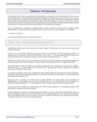 Curso de JavaScript                                                                 Lola Cárdenas Luque



                                   Objetos: Introducción

 En cualquier curso sobre programación estructurada se presentan unas convenciones a la hora de
 escribir algoritmos, unos ciertos tipos básicos de variables, unas estructuras de control, y cómo, a partir
 de estos elementos, construir estructuras más complejas para poder dar solución a problemas diversos
 como puede ser la gestión de un hospital u otros. Todo ello, desde un punto de vista más o menos
 secuencial y teniendo a las funciones y procedimientos como principales protagonistas del desarrollo de
 un programa, sin estar por ellos interrelacionadas con los datos que manejan.

 Con la programación orientada a objetos (POO u OOP, a partir de ahora) este concepto cambia
 radicalmente, y el desarrollo de los programas se centran, como su nombre indica, en los objetos.

 Y, ¿qué es un objeto?

 La respuesta más llana que se puede dar es esta:



  OBJETO = DATOS + FUNCIONES QUE TRABAJAN CON ESOS DATOS



 La diferencia está en que esas funciones no están "aparte" de los datos, sino que forman parte de la
 misma estructura.

 Vamos a ver un ejemplo: suponed que quereis hacer un programa de dibujo (ejemplo clásico). Es
 evidente que no lo vamos a hacer en modo texto (¡o eso creo! ;) ), es más, probablemente querremos
 poner elementos como ventanas, botones, menús, barras de desplazamiento... y otros.

 Pensando un poco, todo esto se puede llevar a cabo con lo que uno sabe de programación tradicional
 (de esto puedo dar fe). Sin embargo, ¿no sería más fácil (por ejemplo) tener un objeto VENTANA?

 Este objeto podría tener las siguientes variables: coordenadas del rectángulo en el que se va a dibujar,
 estilo de dibujo... y podría tener unas funciones que, leyendo estos datos, dibujaran la ventana,
 cambiaran su tamaño, la cerraran...

 La ventaja que tendría esto es que ya podemos crear cuantas ventanas queramos en nuestro programa,
 puesto que las funciones asociadas tendrían en cuenta las variables de este objeto y no tendríamos que
 pasárselas como argumentos.

 Igual que con la ventana, se podría crear el objeto BOTON, que podría tener como variables las
 coordenadas, si está pulsado o no, si está el ratón sobre él o no... y unas funciones que lo dibujaran, lo
 dibujaran pulsado, detectaran si se ha pulsado el botón, hicieran algo si ese botón se ha pulsado...

 Las funciones de un objeto nos proporcionan un interfaz para manejarlo: no necesitamos saber cómo
 está hecho un objeto para poder utilizarlo.

 Cuando creamos un objeto, en realidad estamos creando un 'molde', que recibe el nombre de clase, en
 el que especificamos todo lo que se puede hacer con los objetos (ahora sí) que utilicen ese molde. Es
 decir, en realidad lo que uno hace es crear una clase. Cuando va a utilizarla, crea instancias de la clase,
 y a estas instancias es a lo que se le llama objeto.




http://rinconprog.metropoli2000.com                                                                  - 41 -
 