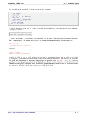Curso de JavaScript                                                                Lola Cárdenas Luque


 Por ejemplo, en el caso de la ventana, podría ser una cosa así:


   CLASE Ventana
    VARIABLES
     x0, y0, x1, y1: ENTEROS
    FUNCIONES
     Inicializar_Coordenadas()
     Dibujar_Ventana()
     Mover_Ventana()
   FIN CLASE Ventana


 Y cuando queramos tener una (o varias) ventanas, las declararíamos (instanciaríamos) como cualquier
 otro tipo de variable:


  Ventana Ventana1, Ventana2


 A la hora de acceder a las variables que tiene cada una de estas ventanas (cuyos valores son distintos
 para cada ventana) o de utilizar las funciones de cada una de estas ventanas, habría que poner:

 Ventana1.x0 = 3
 Ventana2.Dibujar_Ventana()

 es decir:

 Objeto.Variable
 Objeto.Funcion(argumentos)

 Cuando se habla de POO se habla también de acceso a las partes de un objeto (partes públicas, privadas
 y protegidas), pero como JS es más simple, no tenemos distinción de accesos. Sin embargo, la forma de
 inicializar las coordenadas de la ventana más correcta no sería haciendo Ventana1.x0=3; , etc., como he
 puesto en el ejemplo, sino que se encargará de ello una de sus propias funciones (una función especial
 llamada 'constructor'), pasándole como argumentos los valores de inicialización. En JS, el constructor es
 precisamente la función con la que crearemos el molde de la clase.




http://rinconprog.metropoli2000.com                                                                - 42 -
 