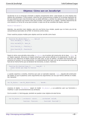 Curso de JavaScript                                                                Lola Cárdenas Luque



                         Objetos: Cómo son en JavaScript

 JavaScript no es un lenguaje orientado a objetos propiamente dicho: está basado en unos objetos (los
 objetos del navegador y unos propios, sobre los que comenzaremos a hablar en la entrega siguiente) de
 los que podemos usar unas funciones que ya están definidas y cambiar los valores de unas variables, de
 acuerdo a la notación que hemos visto para acceder a las partes de un objeto. También disponemos de
 una notación en forma de array para acceder a cada una de las variables del objeto, esta es:

 Objeto['variable']

 Además, nos permite crear objetos, pero de una forma muy simple, puesto que no tiene una de las
 características esenciales de la POO: la herencia (entre otras).

 Crear nuestros propios moldes para objetos será tan sencillo como hacer


   function Mi_Objeto(dato_1, ..., dato_N)           {
     this.variable_1 = dato_1;
                ....
     this.variable_N = dato_N;

     this.funcion_1 = Funcion_1;
               ....
     this.funcion_N = Funcion_N;
     }


 Según lo dicho unos párrafos más arriba, Mi_Objeto es el nombre del constructor de la clase. 'this' es
 un objeto especial; direcciona el objeto actual que está siendo definido en la declaración. Es decir, se
 trata de una referencia al objeto actual (en este caso, el que se define). Al definir las funciones, sólo
 ponemos el nombre, no sus argumentos. La implementación de cada una de las funciones de la clase se
 hará de la misma forma que se declaran las funciones, es decir, haremos:


   function Mi_Funcion([arg_1], ..., [arg_M])            {
     cosas varias que haga la funcion
     }


 y cuando vayamos a crearlos, tenemos que usar un operador especial, 'new', seguido del constructor
 del objeto al que le pasamos como argumentos los argumentos con los que hemos definido el molde.
 Así, haciendo



 var Un_Objeto = new Mi_OBjeto(dato1, ..., datoN);



 creamos el objeto 'Un_Objeto' según el molde 'Mi_Objeto', y ya podemos usar sus funciones y
 modificar o usar convenientemente sus atributos.

 Con la versión 1.2 del lenguaje, también se pueden crear objetos de esta forma:



   var Un_Objeto = { atributo1: valor1, ..., atributoN: valorN,
                         funcion1: Funcion1, ... , funcionN: FuncionN };




http://rinconprog.metropoli2000.com                                                                 - 43 -
 
