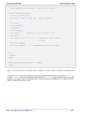 Curso de JavaScript                                                               Lola Cárdenas Luque

   /* Esta función sirve para probar la creación de los objetos */


   function Crea_Dos_Circulos() {
     var circ1 = new Circulo(1);
     var circ2 = { radio: 2, area: area, longitud: longitud };


     circ1.area();
     circ1.longitud();
     circ2.area();
     circ2.longitud();
     circ1.radio=3;         // Cambiamos el valor del radio a circ1
     circ1.area();
     circ1.nombre="Soy el circulo 1";          // Añadimos un nuevo atributo
                                               // a circ1
     alert(circ1.nombre);
     alert(circ2.nombre);          // Y comprobamos que circ2 NO lo tiene
     }


   //-->
   </SCRIPT>
  </HEAD>


  <BODY onLoad="Crea_Dos_Circulos();"> </BODY>
  </HTML>



 (Nota: Ya veremos que no es necesario usar la variable PI, porque JS tiene su propio PI en alguna parte
 ;) ).

 Del ejemplo, lo único que cabe resaltar es que hemos añadido posteriormente un atributo a 'circ1', el
 atributo 'nombre', pero este atributo NO ha sido añadido a 'circ2'. Cuando añadimos fuera de la clase
 atributos a un objeto, éstos son añadidos única y exclusivamente a ése objeto, pero a ningún otro de los
 objetos creados con la misma clase.




http://rinconprog.metropoli2000.com                                                                - 45 -
 