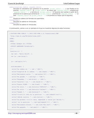 Curso de JavaScript                                                            Lola Cárdenas Luque
 substring(primer_Indice, segundo_Indice)
      Devuelve la subcadena que comienza en la posición 'primer_Indice + 1' y que finaliza en la
      posición 'segundo_Indice'. Si 'primer_Indice' es mayor que 'segundo_Indice', empieza por
      'segundo_Indice + 1' y termina en 'primer_Indice'. Si hacemos las cuentas a partir de 0,
      entonces es la cadena que comienza en 'primer_Indice' y termina en 'segundo_Indice - 1' (o
      bien 'segundo_Indice' y 'primer_Indice - 1' si el primero es mayor que el segundo).
 sup()
      Muestra la cadena con formato de superíndice.
 toLowerCase()
      Devuelve la cadena en minúsculas.
 toUpperCase()
      Devuelve la cadena en minúsculas.

 A continuación, vamos a ver un ejemplo en el que se muestran algunas de estas funciones:


 <!DOCTYPE HTML PUBLIC "-//W3C//DTD HTML 4.01 Transitional//EN"
  "http://www.w3.org/TR/html4/loose.dtd">
 <HTML>
 <HEAD>
  <TITLE> Ejemplo JS </TITLE>
  <SCRIPT LANGUAGE="JavaScript">
  <!--
  function a()    {
   var cad = "Hello World", i;
   var ja = new Array();


   ja = cad.split("o");


   with(document) {
    write("La cadena es: " + cad + "<BR>");
    write("Longitud de la cadena: " + cad.length + "<BR>");
    write("Haciendola ancla: " + cad.anchor("b") + "<BR>");
    write("En grande: " + cad.big() + "<BR>");
    write("Parpadea: " + cad.blink() + "<BR>");
    write("Caracter 3 es: " + cad.charAt(3) + "<BR>");
    write("Fuente FIXED: " + cad.fixed() + "<BR>");
    write("De color: " + cad.fontcolor("#FF0000") + "<BR>");
    write("De color: " + cad.fontcolor("salmon") + "<BR>");
    write("Tamaño 7: " + cad.fontsize(7) + "<BR>");
    write("<I>orl</I> esta en la posicion: " + cad.indexOf("orl"));
    write("<BR>En cursiva: " + cad.italics() + "<BR>");
    write("La primera <I>l</I> esta, empezando a contar por detras,");
    write(" en la posicion: " + cad.lastIndexOf("l") + "<BR>");
    write("Haciendola enlace: " + cad.link("doc.htm") + "<BR>");
    write("En pequeño: " + cad.small() + "<BR>");



http://rinconprog.metropoli2000.com                                                         - 48 -
 