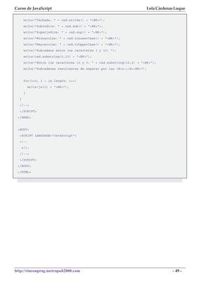 Curso de JavaScript                                                    Lola Cárdenas Luque

       write("Tachada: " + cad.strike() + "<BR>");
       write("Subindice: " + cad.sub() + "<BR>");
       write("Superindice: " + cad.sup() + "<BR>");
       write("Minusculas: " + cad.toLowerCase() + "<BR>");
       write("Mayusculas: " + cad.toUpperCase() + "<BR>");
       write("Subcadena entre los caracteres 3 y 10: ");
       write(cad.substring(2,10) + "<BR>");
       write("Entre los caracteres 10 y 3: " + cad.substring(10,2) + "<BR>");
       write("Subcadenas resultantes de separar por las <B>o:</B><BR>");


       for(i=0; i < ja.length; i++)
           write(ja[i] + "<BR>");
       }
  }
  //-->
  </SCRIPT>
 </HEAD>


 <BODY>
  <SCRIPT LANGUAGE="JavaScript">
  <!--
      a();
  //-->
  </SCRIPT>
 </BODY>
 </HTML>




http://rinconprog.metropoli2000.com                                                - 49 -
 