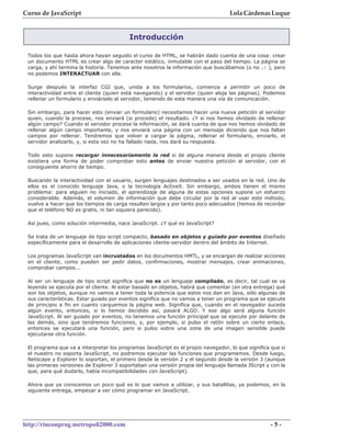 Curso de JavaScript                                                                Lola Cárdenas Luque


                                          Introducción

 Todos los que hasta ahora hayan seguido el curso de HTML, se habrán dado cuenta de una cosa: crear
 un documento HTML es crear algo de caracter estático, inmutable con el paso del tiempo. La página se
 carga, y ahí termina la historia. Tenemos ante nosotros la información que buscábamos (o no ;) ), pero
 no podemos INTERACTUAR con ella.

 Surge después la interfaz CGI que, unida a los formularios, comienza a permitir un poco de
 interactividad entre el cliente (quien está navegando) y el servidor (quien aloja las páginas). Podemos
 rellenar un formulario y enviárselo al servidor, teniendo de esta manera una vía de comunicación.

 Sin embargo, para hacer esto (enviar un formulario) necesitamos hacer una nueva petición al servidor
 quien, cuando la procese, nos enviará (si procede) el resultado. ¿Y si nos hemos olvidado de rellenar
 algún campo? Cuando el servidor procese la información, se dará cuenta de que nos hemos olvidado de
 rellenar algún campo importante, y nos enviará una página con un mensaje diciendo que nos faltan
 campos por rellenar. Tendremos que volver a cargar la página, rellenar el formulario, enviarlo, el
 servidor analizarlo, y, si esta vez no ha fallado nada, nos dará su respuesta.

 Todo esto supone recargar innecesariamente la red si de alguna manera desde el propio cliente
 existiera una forma de poder comprobar esto antes de enviar nuestra petición al servidor, con el
 consiguiente ahorro de tiempo.

 Buscando la interactividad con el usuario, surgen lenguajes destinados a ser usados en la red. Uno de
 ellos es el conocido lenguaje Java, o la tecnología ActiveX. Sin embargo, ambos tienen el mismo
 problema: para alguien no iniciado, el aprendizaje de alguna de estas opciones supone un esfuerzo
 considerable. Además, el volumen de información que debe circular por la red al usar este método,
 vuelve a hacer que los tiempos de carga resulten largos y por tanto poco adecuados (hemos de recordar
 que el teléfono NO es gratis, ni tan siquiera parecido).

 Así pues, como solución intermedia, nace JavaScript. ¿Y qué es JavaScript?

 Se trata de un lenguaje de tipo script compacto, basado en objetos y guiado por eventos diseñado
 específicamente para el desarrollo de aplicaciones cliente-servidor dentro del ámbito de Internet.

 Los programas JavaScript van incrustados en los documentos HMTL, y se encargan de realizar acciones
 en el cliente, como pueden ser pedir datos, confirmaciones, mostrar mensajes, crear animaciones,
 comprobar campos...

 Al ser un lenguaje de tipo script significa que no es un lenguaje compilado, es decir, tal cual se va
 leyendo se ejecuta por el cliente. Al estar basado en objetos, habrá que comentar (en otra entrega) qué
 son los objetos, aunque no vamos a tener toda la potencia que estos nos dan en Java, sólo algunas de
 sus características. Estar guiado por eventos significa que no vamos a tener un programa que se ejecute
 de principio a fin en cuanto carguemos la página web. Significa que, cuando en el navegador suceda
 algún evento, entonces, si lo hemos decidido así, pasará ALGO. Y ese algo será alguna función
 JavaScript. Al ser guiado por eventos, no tenemos una función principal que se ejecute por delante de
 las demás, sino que tendremos funciones, y, por ejemplo, si pulso el ratón sobre un cierto enlace,
 entonces se ejecutará una función, pero si pulso sobre una zona de una imagen sensible puede
 ejecutarse otra función.

 El programa que va a interpretar los programas JavaScript es el propio navegador, lo que significa que si
 el nuestro no soporta JavaScript, no podremos ejecutar las funciones que programemos. Desde luego,
 Netscape y Explorer lo soportan, el primero desde la versión 2 y el segundo desde la versión 3 (aunque
 las primeras versiones de Explorer 3 soportaban una versión propia del lenguaje llamada JScript y con la
 que, para qué dudarlo, había incompatibilidades con JavaScript).

 Ahora que ya conocemos un poco qué es lo que vamos a utilizar, y sus batallitas, ya podemos, en la
 siguiente entrega, empezar a ver cómo programar en JavaScript.




http://rinconprog.metropoli2000.com                                                                -5-
 