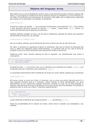 Curso de JavaScript                                                                Lola Cárdenas Luque

                             Objetos del lenguaje: Array

 Este objeto nos va a dar la facilidad de construir arrays cuyos elementos pueden contener cualquier tipo
 básico, y cuya longitud se modificará de forma dinámica siempre que añadamos un nuevo elemento (y,
 por tanto, no tendremos que preocuparnos de esa tarea). Para poder usar un objeto array, tendremos
 que crearlo con su constructor, por ejemplo, si escribimos:

 a=new Array(15);

 tendremos creada una variable 'a' que contendrá 15 elementos, enumerados del 0 al 14. Para acceder
 a cada elemento individual usaremos la notación a[i], donde i variará entre 0 y N-1, siendo N el
 número de elementos que le pasamos al constructor.

 También podemos inicializar el array a la vez que lo declaramos, pasando los valores que queramos
 directamente al constructor, por ejemplo:

 a=new Array(21,"cadena",true);

 que nos muestra, además, que los elementos del array no tienen por qué ser del mismo tipo.

 Por tanto: si ponemos un argumento al llamar al constructor, este será el número de elementos del
 array (y habrá que asignarles valores posteriormente), y si ponemos más de uno, será la forma de
 inicializar el array con tantos elementos como argumentos reciba el constructor.

 Podríamos poner como mención especial de esto lo siguiente. Las inicializaciones que vemos a
 continuación:


   a = new Array("cadena");
   a = new Array(false);


 Inicializan el array 'a', en el primer caso, con un elemento cuyo contenido es la cadena 'cadena', y en
 el segundo caso con un elemento cuyo contenido es 'false'.

 Lo comentado anteriormente sobre inicialización de arrays con varios valores, significa que si escribimos

 a=new Array(2,3);

 NO vamos a tener un array con 2 filas y 3 columnas, sino un array cuyo primer elemento será el 2 y
 cuyo segundo elemento será el 3. Entonces, ¿cómo creamos un array bidimensional? (un array
 bidimensional es una construcción bastante frecuente). Creando un array con las filas deseadas y,
 después, cada elemento del array se inicializará con un array con las columnas deseadas. Por ejemplo, si
 queremos crear un array con 4 filas y 7 columnas, bastará escribir:


   a = new Array(4);
   for(i = 0; i < 4; i++)
     a[i] = new Array(7);


 y para referenciar al elemento que ocupa la posición (i,j), escribiremos a[i][j];

 Vistas las peculiaridades de la creación de arrays, vamos ahora a estudiar sus propiedades y sus
 métodos.




http://rinconprog.metropoli2000.com                                                                 - 50 -
 