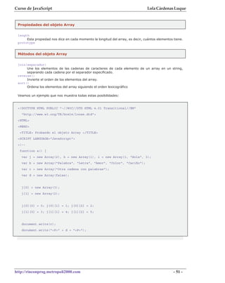 Curso de JavaScript                                                              Lola Cárdenas Luque


 Propiedades del objeto Array

 length
      Esta propiedad nos dice en cada momento la longitud del array, es decir, cuántos elementos tiene.
 prototype


 Métodos del objeto Array


 join(separador)
      Une los elementos de las cadenas de caracteres de cada elemento de un array en un string,
      separando cada cadena por el separador especificado.
 reverse()
      Invierte el orden de los elementos del array.
 sort()
      Ordena los elementos del array siguiendo el orden lexicográfico

 Veamos un ejemplo que nos muestra todas estas posibilidades:


 <!DOCTYPE HTML PUBLIC "-//W3C//DTD HTML 4.01 Transitional//EN"
   "http://www.w3.org/TR/html4/loose.dtd">
 <HTML>
 <HEAD>
  <TITLE> Probando el objeto Array </TITLE>
 <SCRIPT LANGUAGE="JavaScript">
 <!--
  function a() {
   var j = new Array(2), h = new Array(1), i = new Array(1, "Hola", 3);
   var b = new Array("Palabra", "Letra", "Amor", "Color", "Cariño");
   var c = new Array("Otra cadena con palabras");
   var d = new Array(false);


   j[0] = new Array(3);
   j[1] = new Array(2);


   j[0][0] = 0; j[0][1] = 1; j[0][2] = 2;
   j[1][0] = 3; j[1][1] = 4; j[1][2] = 5;


   document.write(c);
   document.write("<P>" + d + "<P>");




http://rinconprog.metropoli2000.com                                                              - 51 -
 