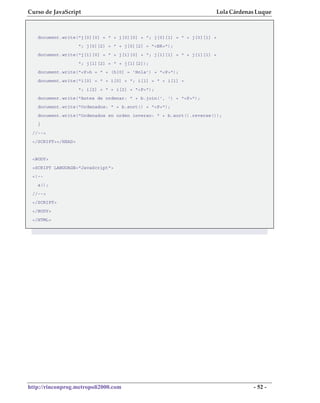 Curso de JavaScript                                                 Lola Cárdenas Luque



   document.write("j[0][0] = " + j[0][0] + "; j[0][1] = " + j[0][1] +
                    "; j[0][2] = " + j[0][2] + "<BR>");
   document.write("j[1][0] = " + j[1][0] + "; j[1][1] = " + j[1][1] +
                    "; j[1][2] = " + j[1][2]);
   document.write("<P>h = " + (h[0] = 'Hola') + "<P>");
   document.write("i[0] = " + i[0] + "; i[1] = " + i[1] +
                    "; i[2] = " + i[2] + "<P>");
   document.write("Antes de ordenar: " + b.join(', ') + "<P>");
   document.write("Ordenados: " + b.sort() + "<P>");
   document.write("Ordenados en orden inverso: " + b.sort().reverse());
   }
 //-->
 </SCRIPT></HEAD>


 <BODY>
 <SCRIPT LANGUAGE="JavaScript">
 <!--
   a();
 //-->
 </SCRIPT>
 </BODY>
 </HTML>




http://rinconprog.metropoli2000.com                                             - 52 -
 