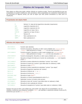 Curso de JavaScript                                                                Lola Cárdenas Luque

                              Objetos del lenguaje: Math

 Este objeto se utiliza para poder realizar cálculos en nuestros scripts. Tiene la peculiaridad de que sus
 propiedades no pueden modificarse, sólo consultarse. Estas propiedades son constantes matemáticas de
 uso frecuente en algunas tareas, por ello es lógico que sólo pueda consultarse su valor pero no
 modificarlo.


 Propiedades del objeto Math


                E              Número 'e', base de los logaritmos naturales (neperianos).
                LN2            Logaritmo neperiano de 2.
                LN10           Logaritmo neperiano de 10.
                LOG2E          Logaritmo en base 2 de e.
                LOG10E         Logaritmo en base 10 de e.
                PI             Número PI.
                SQRT1_2        Raíz cuadrada de 1/2.
                SQRT2          Raíz cuadrada de 2.


 Métodos del objeto Math


   abs(numero)            Función valor absoluto.
   acos(numero)           Función arcocoseno. Devuelve un valor cuyas unidades son radianes o NaN.
                          'numero' debe pertenecer al rango [-1,1], en otro caso devuelve NaN.
   asin(numero)           Función arcoseno. Devuelve un valor cuyas unidades son radianes o NaN.
                          'numero' debe pertenecer al rango [-1,1], en otro caso devuelve NaN.
   atan(numero)           Función arcotangente. Devuelve un valor cuyas unidades son radianes o NaN.
   atan2(x,y)             Devuelve el ángulo formado por el vector de coordenadas (x,y) con respecto
                          al eje OX.
   ceil(numero)           Devuelve el entero obtenido de redondear 'numero' "por arriba".
   cos(numero)            Devuelve el coseno de 'numero' (que debe estar en radianes) o NaN.
   exp(numero)            Devuelve el valor enumero.
   floor(numero)          Devuelve el entero obtenido de redondear 'numero' "por abajo".
   log(numero)            Devuelve el logaritmo neperiano de 'numero'.
   max(x,y)               Devuelve el máximo de 'x' e 'y'.
   min(x,y)               Devuelve el mínimo de 'x' e 'y'.
   pow(base,exp)          Devuelve el valor baseexp.
   random()               Devuelve un número pseudoaleatorio entre 0 y 1.
   round(numero)          Redondea 'numero' al entero más cercano.
   sin(numero)            Devuelve el seno de 'numero' (que debe estar en radianes) o NaN.
   sqrt(numero)           Devuelve la raíz cuadrada de número.
   tan(numero)            Devuelve la tangente de 'numero' (que debe estar en radianes) o NaN.


 Aunque creo que es obvio, pero añado que, para poder usar alguna de sus propiedades o de sus
 métodos, tendremos que anteponer la palabra 'Math', por ejemplo, si queremos calcular el seno de PI,
 tendremos que escribir Math.sin(Math.PI)




http://rinconprog.metropoli2000.com                                                                 - 53 -
 