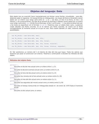 Curso de JavaScript                                                                   Lola Cárdenas Luque



                               Objetos del lenguaje: Date

 Este objeto nos va a permitir hacer manipulaciones con fechas: poner fechas, consultarlas... para ello,
 debemos saber lo siguiente: JS maneja fechas en milisegundos. Los meses de Enero a Diciembre vienen
 dados por un entero cuyo rango varía entre el 0 y el 11 (es decir, el mes 0 es Enero, el mes 1 es
 Febrero, y así sucesivamente), los días de la semana de Domingo a Sábado vienen dados por un entero
 cuyo rango varía entre 0 y 6 (el día 0 es el Domingo, el día 1 es el Lunes, ...), los años se ponen tal cual,
 y las horas se especifican con el formato HH:MM:SS. Podemos crear un objeto Date vacío, o podemos
 crealo dándole una fecha concreta. Si no le damos una fecha concreta, se creará con la fecha
 correspondiente al momento actual en el que se crea. Para crearlo dándole un valor, tenemos estas
 posibilidades:



   var Mi_Fecha = new Date(año, mes);
   var Mi_Fecha = new Date(año, mes, día);
   var Mi_Fecha = new Date(año, mes, día, horas);
   var Mi_Fecha = new Date(año, mes, día, horas, minutos);
   var Mi_Fecha = new Date(año, mes, día, horas, minutos, segundos);



 En 'día' pondremos un número del 1 al máximo de días del mes que toque. Todos los valores que
 tenemos que pasar al constructor son enteros. Pasamos a continuación a estudiar los métodos de este
 objeto.


 Métodos del objeto Date

 getDate();
      Devuelve el día del mes actual como un entero entre 1 y 31.
 getDay();
      Devuelve el día de la semana actual como un entero entre 0 y 6.
 getHours();
      Devuelve la hora del día actual como un entero entre 0 y 23.
 getMinutes();
      Devuelve los minutos de la hora actual como un entero entre 0 y 59.
 getMonth();
      Devuelve el mes del año actual como un entero entre 0 y 11.
 getSeconds();
      Devuelve los segundos del minuto actual como un entero entre 0 y 59.
 getTime();
      Devuelve el tiempo transcurrido en milisegundos desde el 1 de enero de 1970 hasta el momento
      actual.
 getYear();
      Devuelve el año actual como un entero.




http://rinconprog.metropoli2000.com                                                                    - 54 -
 