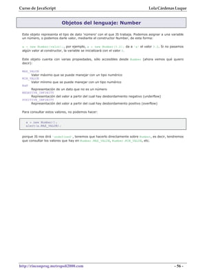 Curso de JavaScript                                                             Lola Cárdenas Luque


                         Objetos del lenguaje: Number

 Este objeto representa el tipo de dato 'número' con el que JS trabaja. Podemos asignar a una variable
 un número, o podemos darle valor, mediante el constructor Number, de esta forma:

 a = new Number(valor);, por ejemplo, a = new Number(3.2); da a 'a' el valor 3.2. Si no pasamos
 algún valor al constructor, la variable se inicializará con el valor 0.

 Este objeto cuenta con varias propiedades, sólo accesibles desde Number (ahora vemos qué quiero
 decir):

 MAX_VALUE
      Valor máximo que se puede manejar con un tipo numérico
 MIN_VALUE
      Valor mínimo que se puede manejar con un tipo numérico
 NaN
      Representación de un dato que no es un número
 NEGATIVE_INFINITY
      Representación del valor a partir del cual hay desbordamiento negativo (underflow)
 POSITIVE_INFINITY
      Representación del valor a partir del cual hay desbordamiento positivo (overflow)

 Para consultar estos valores, no podemos hacer:


   a = new Number();
   alert(a.MAX_VALUE);


 porque JS nos dirá 'undefined', tenemos que hacerlo directamente sobre Number, es decir, tendremos
 que consultar los valores que hay en Number.MAX_VALUE, Number.MIN_VALUE, etc.




http://rinconprog.metropoli2000.com                                                             - 56 -
 