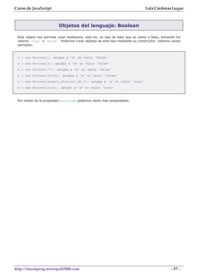 Curso de JavaScript                                                            Lola Cárdenas Luque



                          Objetos del lenguaje: Boolean

 Este objeto nos permite crear booleanos, esto es, un tipo de dato que es cierto o falso, tomando los
 valores 'true' o 'false'. Podemos crear objetos de este tipo mediante su constructor. Veamos varios
 ejemplos:



 a = new Boolean(); asigna a 'a' el valor 'false'
 a = new Boolean(0); asigna a 'a' el valor 'false'
 a = new Boolean(""); asigna a 'a' el valor 'false'
 a = new Boolean(false); asigna a 'a' el valor 'false'
 a = new Boolean(numero_distinto_de_0); asigna a 'a' el valor 'true'
 a = new Boolean(true); asigna a 'a' el valor 'true'



 Por medio de la propiedad prototype podemos darle más propiedades.




http://rinconprog.metropoli2000.com                                                            - 57 -
 