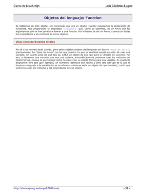 Curso de JavaScript                                                              Lola Cárdenas Luque



                          Objetos del lenguaje: Function

 Ya hablamos de este objeto, sin mencionar que era un objeto, cuando estudiamos la declaración de
 funciones. Nos proporciona la propiedad 'arguments' que, como ya sabemos, es un Array con los
 argumentos que se han pasado al llamar a una función. Por el hecho de ser un Array, cuenta con todas
 las propiedades y los métodos de estos objetos.


 Unas consideraciones finales


 No sé si os habreis dado cuenta, pero estos objetos propios del lenguaje son (salvo 'Math' y 'Date'),
 precisamente, los "tipos de datos" con los que cuenta. Lo que en realidad sucede es esto: al crear una
 variable, en cuanto sabe de qué tipo es, CREA un objeto de ese tipo para la variable en cuestión. Por
 eso, si tenemos una variable que sea una cadena, automáticamente podemos usar los métodos del
 objeto String, porque lo que hemos hecho ha sido crear un objeto String para esa variable. En cuanto le
 asignamos otro tipo (por ejemplo, un número), destruye ese objeto y creo otro del tipo de lo que le
 hayamos asignado a la variable (si es un número, entonces sería un objeto de tipo Number), con lo que
 podremos usar los métodos y las propiedades de ese objeto.




http://rinconprog.metropoli2000.com                                                               - 58 -
 