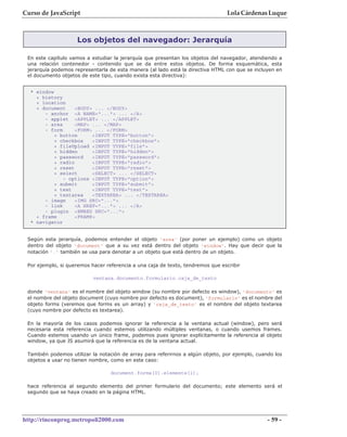 Curso de JavaScript                                                             Lola Cárdenas Luque



                    Los objetos del navegador: Jerarquía

 En este capítulo vamos a estudiar la jerarquía que presentan los objetos del navegador, atendiendo a
 una relación contenedor - contenido que se da entre estos objetos. De forma esquemática, esta
 jerarquía podemos representarla de esta manera (al lado está la directiva HTML con que se incluyen en
 el documento objetos de este tipo, cuando exista esta directiva):


  * window
    + history
    + location
    + document     <BODY> ... </BODY>
       - anchor <A NAME="..."> ... </A>
       - applet <APPLET> ... </APPLET>
       - area      <MAP> ... </MAP>
       - form      <FORM> ... </FORM>
           + button      <INPUT TYPE="button">
           + checkbox    <INPUT TYPE="checkbox">
           + fileUpload <INPUT TYPE="file">
           + hidden      <INPUT TYPE="hidden">
           + password    <INPUT TYPE="password">
           + radio       <INPUT TYPE="radio">
           + reset       <INPUT TYPE="reset">
           + select      <SELECT> ... </SELECT>
              - options <INPUT TYPE="option">
           + submit      <INPUT TYPE="submit">
           + text        <INPUT TYPE="text">
           + textarea    <TEXTAREA> ... </TEXTAREA>
       - image     <IMG SRC="...">
       - link      <A HREF="..."> ... </A>
       - plugin <EMBED SRC="...">
    + frame        <FRAME>
  * navigator


 Según esta jerarquía, podemos entender el objeto 'area' (por poner un ejemplo) como un objeto
 dentro del objeto 'document' que a su vez está dentro del objeto 'window'. Hay que decir que la
 notación '.' también se usa para denotar a un objeto que está dentro de un objeto.

 Por ejemplo, si queremos hacer referencia a una caja de texto, tendremos que escribir

                           ventana.documento.formulario.caja_de_texto

 donde 'ventana' es el nombre del objeto window (su nombre por defecto es window), 'documento' es
 el nombre del objeto document (cuyo nombre por defecto es document), 'formulario' es el nombre del
 objeto forms (veremos que forms es un array) y 'caja_de_texto' es el nombre del objeto textarea
 (cuyo nombre por defecto es textarea).

 En la mayoría de los casos podemos ignorar la referencia a la ventana actual (window), pero será
 necesaria esta referencia cuando estemos utilizando múltiples ventanas, o cuando usemos frames.
 Cuando estemos usando un único frame, podemos pues ignorar explícitamente la referencia al objeto
 window, ya que JS asumirá que la referencia es de la ventana actual.

 También podemos utilizar la notación de array para referirnos a algún objeto, por ejemplo, cuando los
 objetos a usar no tienen nombre, como en este caso:

                                  document.forms[0].elements[1];

 hace referencia al segundo elemento del primer formulario del documento; este elemento será el
 segundo que se haya creado en la página HTML.




http://rinconprog.metropoli2000.com                                                             - 59 -
 