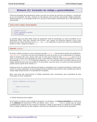Curso de JavaScript                                                                Lola Cárdenas Luque


            Sintaxis (I): Inclusión de código y generalidades

 Todos los lenguajes de programación tienen una serie de normas de escritura (su sintaxis), y JavaScript
 no es una excepción. Por ello, veremos en dos bloques cómo tenemos qué escribir código JavaScript.
 Sintácticamente, es un lenguaje similar al C, así que si tienes algún conocimiento de C, este apartado te
 será sencillo.


 Cómo incluir código. Generalidades



    1. Usando <SCRIPT>
    2. Como respuesta a eventos
    3. Generalidades


 Lo primero que uno debe saber antes de programar nada en JavaScript, es cómo incrustarlo en un
 documento HTML. Para ello, tenemos dos formas; una, usando una directiva especial y otra, como
 parámetro de ciertas directivas (como <A>, <IMG>,...) en respuesta a eventos de usuario ya predefinidos
 (pulsar el ratón, cargarse la página,...).


 Usando <SCRIPT>


 El primer método consiste en usar la directiva pareada <SCRIPT>. Esta directiva admite dos parámetros:
 LANGUAGE y SRC. El primero nos dice qué lenguaje de script es el que va a ser programado en el bloque.
 Dada la temática del curso, parece claro que en este caso tomará el valor JavaScript, pero no es el
 único, ya que existen otros lenguajes de script, como VBScript. Además, podremos especificar la versión
 del lenguaje (1, 1.1, 1.2, 1.3). El segundo parámetro, SRC, nos permite incluir un fichero externo con el
 código JavaScript para que sea usado en el documento. Hay que tener en cuenta que este parámetro
 puede usarse a partir de la versión 1.2.

 Debemos tener en cuenta que habrá quien tenga un navegador que no soporte JavaScript y habrá quien
 sí pero no quiera soportarlo, así que de alguna manera tenemos que prevenir esto, evitando que todo el
 código salga desparramado en la pantalla del navegador.

 Bien, pues para ello encerraremos el código JavaScript entre comentarios, pero haciéndolo de esta
 forma para no tener problemas:



    <SCRIPT LANGUAGE="JavaScript">
     <!--
         Código JavaScript
     //-->
    </SCRIPT>



 ¿Y dónde colocamos este código?

 En principio no importa mucho dónde lo pongamos, sin embargo, una buena costumbre es introducirlo
 en la cabecera del documento HTML (ya sabeis, entre <HEAD> ... </HEAD>), puesto que así estais
 completamente seguros de que cuando se empieza a cargar el documento y a aparecer en la pantalla,
 todo el código JavaScript ya está cargado y listo para ser ejecutado si se da el evento apropiado.




http://rinconprog.metropoli2000.com                                                                 -6-
 