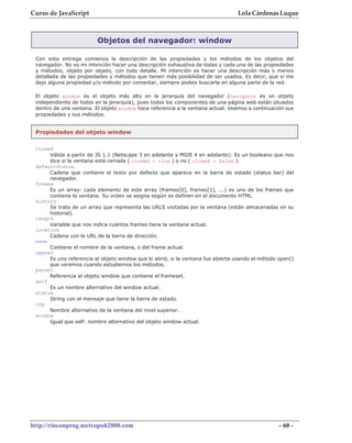 Curso de JavaScript                                                              Lola Cárdenas Luque



                         Objetos del navegador: window

 Con esta entrega comienza la descripción de las propiedades y los métodos de los objetos del
 navegador. No es mi intención hacer una descripción exhaustiva de todas y cada una de las propiedades
 y métodos, objeto por objeto, con todo detalle. Mi intención es hacer una descripción más o menos
 detallada de las propiedades y métodos que tienen más posibilidad de ser usados. Es decir, que si me
 dejo alguna propiedad y/o método por comentar, siempre podeis buscarla en alguna parte de la red.

 El objeto window es el objeto más alto en la jerarquía del navegador (navigator es un objeto
 independiente de todos en la jerarquía), pues todos los componentes de una página web están situados
 dentro de una ventana. El objeto window hace referencia a la ventana actual. Veamos a continuación sus
 propiedades y sus métodos.


 Propiedades del objeto window

 closed
      Válida a partir de JS 1.1 (Netscape 3 en adelante y MSIE 4 en adelante). Es un booleano que nos
      dice si la ventana está cerrada ( closed = true ) o no ( closed = false ).
 defaultStatus
      Cadena que contiene el texto por defecto que aparece en la barra de estado (status bar) del
      navegador.
 frames
      Es un array: cada elemento de este array (frames[0], frames[1], ...) es uno de los frames que
      contiene la ventana. Su orden se asigna según se definen en el documento HTML.
 history
      Se trata de un array que representa las URLS visitadas por la ventana (están almacenadas en su
      historial).
 length
      Variable que nos indica cuántos frames tiene la ventana actual.
 location
      Cadena con la URL de la barra de dirección.
 name
      Contiene el nombre de la ventana, o del frame actual.
 opener
      Es una referencia al objeto window que lo abrió, si la ventana fue abierta usando el método open()
      que veremos cuando estudiemos los métodos.
 parent
      Referencia al objeto window que contiene el frameset.
 self
      Es un nombre alternativo del window actual.
 status
      String con el mensaje que tiene la barra de estado.
 top
      Nombre alternativo de la ventana del nivel superior.
 window
      Igual que self: nombre alternativo del objeto window actual.




http://rinconprog.metropoli2000.com                                                               - 60 -
 