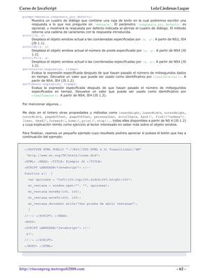 Curso de JavaScript                                                              Lola Cárdenas Luque
 prompt(mensaje,respuesta_por_defecto)
      Muestra un cuadro de diálogo que contiene una caja de texto en la cual podremos escribir una
      respuesta a lo que nos pregunte en 'mensaje'. El parámetro 'respuesta_por_defecto' es
      opcional, y mostrará la respuesta por defecto indicada al abrirse el cuadro de diálogo. El método
      retorna una cadena de caracteres con la respuesta introducida.
 scroll(x, y)
      Desplaza el objeto window actual a las coordenadas especificadas por (x, y). A partir de NS3, IE4
      (JS 1.1).
 scrollBy(x, y)
      Desplaza el objeto window actual el número de pixels especificado por (x, y). A partir de NS4 (JS
      1.2).
 scrollTo(x, y)
      Desplaza el objeto window actual a las coordenadas especificadas por (x, y). A partir de NS4 (JS
      1.2).
 setInterval(expresion, tiempo)
      Evalua la expresión especificada después de que hayan pasado el número de milisegundos dados
      en tiempo. Devuelve un valor que puede ser usado como identificativo por clearInterval(). A
      partir de NS4, IE4 (JS 1.2).
 setTimeout(expresion, tiempo)
      Evalua la expresión especificada después de que hayan pasado el número de milisegundos
      especificados en tiempo. Devuelve un valor que puede ser usado como identificativo por
      clearTimeout(). A partir de NS4, IE4 (JS 1.2).

 Por mencionar algunos...

 Me dejo en el tintero otras propiedades y métodos como innerHeight, innerWidth, outerHeight,
 outerWidth, pageXOffset, pageYOffset, personalbar, scrollbars, back(), find(["cadena"],
 [caso, bkwd]), forward(), home(), print(), stop()... todas ellas disponibles a partir de NS 4 (JS 1.2)
 y cuya explicación remito como ejercicio al lector interesado en saber más sobre el objeto window.

 Para finalizar, veamos un pequeño ejemplo cuyo resultado podreis apreciar si pulsais el botón que hay a
 continuación del ejemplo:


  <!DOCTYPE HTML PUBLIC "-//W3C//DTD HTML 4.01 Transitional//EN"
   "http://www.w3.org/TR/html4/loose.dtd">
  <HTML> <HEAD> <TITLE> Ejemplo JS </TITLE>
  <SCRIPT LANGUAGE="JavaScript"> <!--
  function a()    {
    var opciones = "left=100,top=100,width=250,height=150";
    mi_ventana = window.open("", "", opciones);
    mi_ventana.moveBy(100, 100);
    mi_ventana.moveTo(400, 100);
    mi_ventana.document.write("Una prueba de abrir ventanas");
    }
  //--> </SCRIPT> </HEAD>
  <BODY>
  <SCRIPT LANGUAGE="JavaScript"> <!--
   a();
  //--> </SCRIPT>
  </BODY> </HTML>




http://rinconprog.metropoli2000.com                                                               - 62 -
 