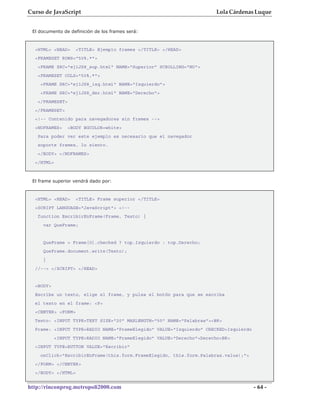 Curso de JavaScript                                                    Lola Cárdenas Luque


 El documento de definición de los frames será:



  <HTML> <HEAD>     <TITLE> Ejemplo frames </TITLE> </HEAD>
  <FRAMESET ROWS="50%,*">
   <FRAME SRC="ej1JS8_sup.html" NAME="Superior" SCROLLING="NO">
   <FRAMESET COLS="50%,*">
    <FRAME SRC="ej1JS8_izq.html" NAME="Izquierdo">
    <FRAME SRC="ej1JS8_der.html" NAME="Derecho">
   </FRAMESET>
  </FRAMESET>
  <!-- Contenido para navegadores sin frames -->
  <NOFRAMES>     <BODY BGCOLOR=white>
   Para poder ver este ejemplo es necesario que el navegador
   soporte frames, lo siento.
   </BODY> </NOFRAMES>
  </HTML>



 El frame superior vendrá dado por:


  <HTML> <HEAD>     <TITLE> Frame superior </TITLE>
  <SCRIPT LANGUAGE="JavaScript"> <!--
   function EscribirEnFrame(Frame, Texto) {
     var QueFrame;


     QueFrame = Frame[0].checked ? top.Izquierdo : top.Derecho;
     QueFrame.document.write(Texto);
     }
  //--> </SCRIPT> </HEAD>


  <BODY>
  Escribe un texto, elige el frame, y pulsa el botón para que se escriba
  el texto en el frame: <P>
  <CENTER> <FORM>
  Texto: <INPUT TYPE=TEXT SIZE="20" MAXLENGTH="50" NAME="Palabras"><BR>
  Frame: <INPUT TYPE=RADIO NAME="FrameElegido" VALUE="Izquierdo" CHECKED>Izquierdo
            <INPUT TYPE=RADIO NAME="FrameElegido" VALUE="Derecho">Derecho<BR>
  <INPUT TYPE=BUTTON VALUE="Escribir"
    onClick="EscribirEnFrame(this.form.FrameElegido, this.form.Palabras.value);">
  </FORM> </CENTER>
  </BODY> </HTML>


http://rinconprog.metropoli2000.com                                                  - 64 -
 