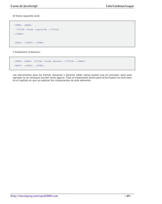 Curso de JavaScript                                                                Lola Cárdenas Luque


 El frame izquierdo será:



  <HTML> <HEAD>
   <TITLE> Frame izquierdo </TITLE>
  </HEAD>


  <BODY> </BODY> </HTML>



 Y finalmente el derecho:


  <HTML> <HEAD> <TITLE> Frame derecho </TITLE> </HEAD>
  <BODY> </BODY> </HTML>



 Los documentos para los frames izquierdo y derecho están vacíos puesto que en principio, para este
 ejemplo no es necesario escribir texto alguno. Todo el tratamiento hecho para el formulario se verá claro
 en el capítulo en que se explican los componentes de este elemento.




http://rinconprog.metropoli2000.com                                                                 - 65 -
 