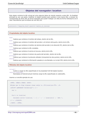 Curso de JavaScript                                                                Lola Cárdenas Luque



                          Objetos del navegador: location

 Este objeto contiene la URL actual así como algunos datos de interés respecto a esta URL. Su finalidad
 principal es, por una parte, modificar el objeto location para cambiar a una nueva URL, y extraer los
 componentes de dicha URL de forma separada para poder trabajar con ellos de forma individual si es el
 caso. Recordemos que la sintaxis de una URL era:



 protocolo://maquina_host[:puerto]/camino_al_recurso




 Propiedades del objeto location

 hash
        Cadena que contiene el nombre del enlace, dentro de la URL.
 host
      Cadena   que contiene el nombre del servidor y el número del puerto, dentro de la URL.
 hostname
      Cadena   que contiene el nombre de dominio del servidor (o la dirección IP), dentro de la URL.
 href
      Cadena   que contiene la URL completa.
 pathname
      Cadena   que contiene el camino al recurso, dentro de la URL.
 port
      Cadena   que contiene el número de puerto del servidor, dentro de la URL.
 protocol
      Cadena   que contiene el protocolo utilizado (incluyendo los dos puntos), dentro de la URL.
 search
      Cadena   que contiene la información pasada en una llamada a un script CGI, dentro de la URL.


 Métodos del objeto location

 reload()
      Vuelve a cargar la URL especificada en la propiedad href del objeto location.
 replace(cadenaURL)
      Reemplaza el historial actual mientras carga la URL especificada en cadenaURL.

 Veamos un sencillo ejemplo de uso:



  <HTML> <HEAD></HEAD> <BODY>
  Déjame que te diga algunas cosas sobre tu <TT>location</TT>: <P>
  <SCRIPT LANGUAGE="JavaScript"> <!--
    var i;


    for(i in location)
        document.write('location.' + i + ' = ' + location[i] + '<BR>');
  //--> </SCRIPT>
  </BODY> </HTML>




http://rinconprog.metropoli2000.com                                                                 - 66 -
 