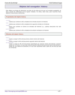Curso de JavaScript                                                                    Lola Cárdenas Luque

                           Objetos del navegador: history

 Este objeto se encarga de almacenar una lista con los sitios por los que se ha estado navegando, es
 decir, guarda las referencias de los lugares visitados. Se utiliza, sobre todo, para movernos hacia
 delante o hacia atrás en dicha lista.


 Propiedades del objeto history


 current
      Cadena que    contiene la URL completa de la entrada actual en el historial.
 next
      Cadena que    contiene la URL completa de la siguiente entrada en el historial.
 length
      Entero que    contiene el número de entradas del historial (i.e., cuántas direcciones han sido
      visitadas).
 previous
      Cadena que    contiene la URL completa de la anterior entrada en el historial.


 Métodos del objeto history

 back()
      Vuelve a cargar la URL del documento anterior dentro del historial.
 forward()
      Vuelve a cargar la URL del documento siguiente dentro del historial.
 go(posición)
      Vuelve a cargar la URL del documento especificado por 'posicion' dentro del historial. 'posicion'
      puede ser un entero, en cuyo caso indica la posición relativa del documento dentro del historial; o
      puede ser una cadena de caracteres, en cuyo caso representa toda o parte de una URL que esté
      en el historial.




http://rinconprog.metropoli2000.com                                                                - 67 -
 